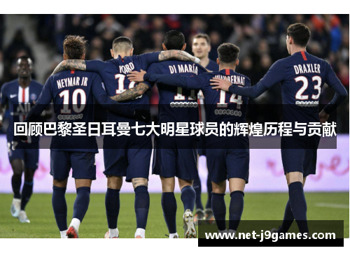 回顾巴黎圣日耳曼七大明星球员的辉煌历程与贡献