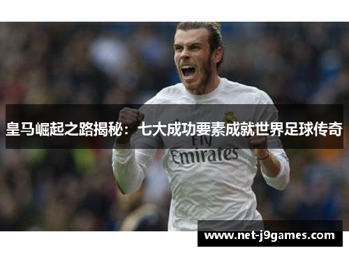 皇马崛起之路揭秘：七大成功要素成就世界足球传奇