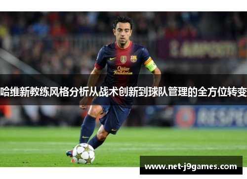 哈维新教练风格分析从战术创新到球队管理的全方位转变