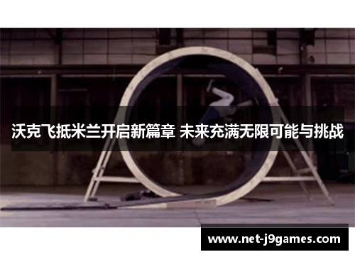 沃克飞抵米兰开启新篇章 未来充满无限可能与挑战