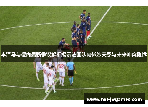 本泽马与德尚最新争议解析揭示法国队内微妙关系与未来冲突隐忧
