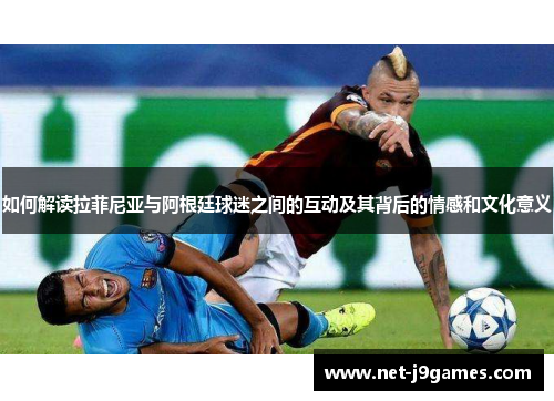 如何解读拉菲尼亚与阿根廷球迷之间的互动及其背后的情感和文化意义