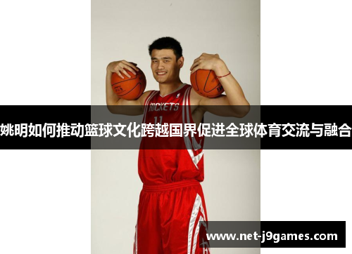 姚明如何推动篮球文化跨越国界促进全球体育交流与融合 姚明如何推动篮球文化跨越国界促进全球体育交流与融合