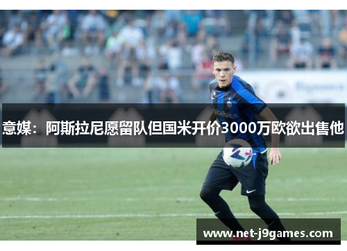 意媒：阿斯拉尼愿留队但国米开价3000万欧欲出售他