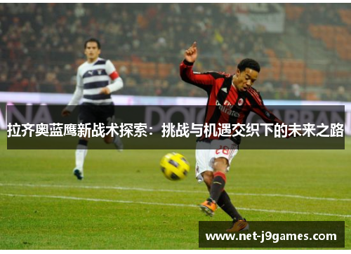 拉齐奥蓝鹰新战术探索：挑战与机遇交织下的未来之路